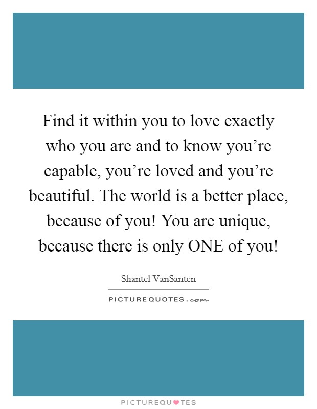 Find it within you to love exactly who you are and to know you're capable, you're loved and you're beautiful. The world is a better place, because of you! You are unique, because there is only ONE of you! Picture Quote #1