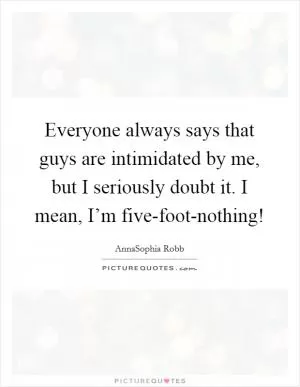 Everyone always says that guys are intimidated by me, but I seriously doubt it. I mean, I’m five-foot-nothing! Picture Quote #1