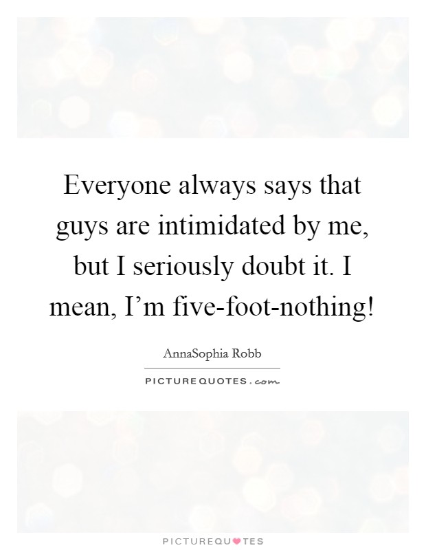 Everyone always says that guys are intimidated by me, but I seriously doubt it. I mean, I'm five-foot-nothing! Picture Quote #1