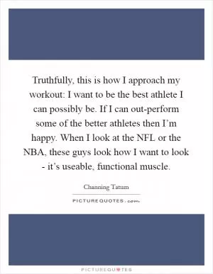Truthfully, this is how I approach my workout: I want to be the best athlete I can possibly be. If I can out-perform some of the better athletes then I’m happy. When I look at the NFL or the NBA, these guys look how I want to look - it’s useable, functional muscle Picture Quote #1