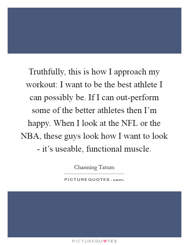 Truthfully, this is how I approach my workout: I want to be the best athlete I can possibly be. If I can out-perform some of the better athletes then I'm happy. When I look at the NFL or the NBA, these guys look how I want to look - it's useable, functional muscle Picture Quote #1