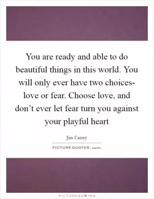 You are ready and able to do beautiful things in this world. You will only ever have two choices- love or fear. Choose love, and don’t ever let fear turn you against your playful heart Picture Quote #1
