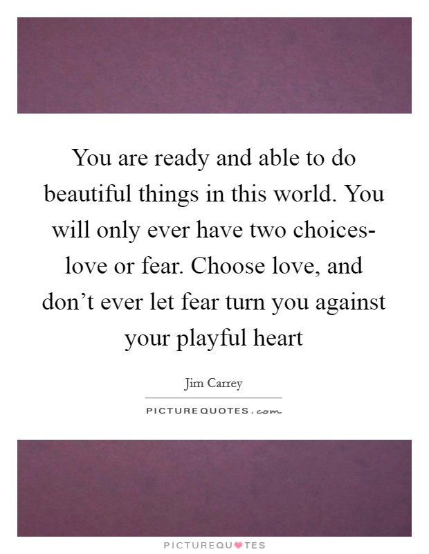 You are ready and able to do beautiful things in this world. You will only ever have two choices- love or fear. Choose love, and don't ever let fear turn you against your playful heart Picture Quote #1