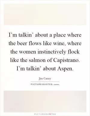 I’m talkin’ about a place where the beer flows like wine, where the women instinctively flock like the salmon of Capistrano. I’m talkin’ about Aspen Picture Quote #1