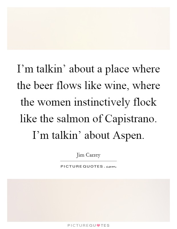 I'm talkin' about a place where the beer flows like wine, where the women instinctively flock like the salmon of Capistrano. I'm talkin' about Aspen Picture Quote #1