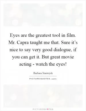 Eyes are the greatest tool in film. Mr. Capra taught me that. Sure it’s nice to say very good dialogue, if you can get it. But great movie acting - watch the eyes! Picture Quote #1