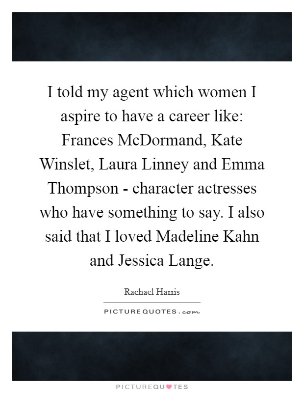 I told my agent which women I aspire to have a career like: Frances McDormand, Kate Winslet, Laura Linney and Emma Thompson - character actresses who have something to say. I also said that I loved Madeline Kahn and Jessica Lange Picture Quote #1