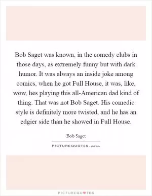 Bob Saget was known, in the comedy clubs in those days, as extremely funny but with dark humor. It was always an inside joke among comics, when he got Full House, it was, like, wow, hes playing this all-American dad kind of thing. That was not Bob Saget. His comedic style is definitely more twisted, and he has an edgier side than he showed in Full House Picture Quote #1