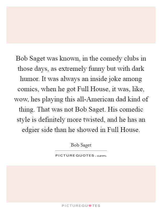 Bob Saget was known, in the comedy clubs in those days, as extremely funny but with dark humor. It was always an inside joke among comics, when he got Full House, it was, like, wow, hes playing this all-American dad kind of thing. That was not Bob Saget. His comedic style is definitely more twisted, and he has an edgier side than he showed in Full House Picture Quote #1