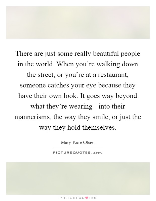 There are just some really beautiful people in the world. When you're walking down the street, or you're at a restaurant, someone catches your eye because they have their own look. It goes way beyond what they're wearing - into their mannerisms, the way they smile, or just the way they hold themselves Picture Quote #1