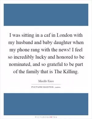 I was sitting in a caf in London with my husband and baby daughter when my phone rang with the news! I feel so incredibly lucky and honored to be nominated, and so grateful to be part of the family that is The Killing Picture Quote #1
