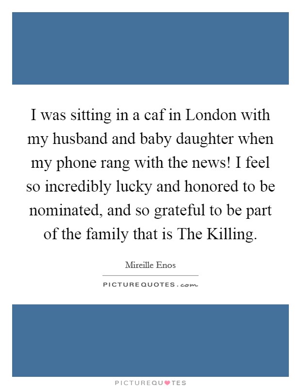 I was sitting in a caf in London with my husband and baby daughter when my phone rang with the news! I feel so incredibly lucky and honored to be nominated, and so grateful to be part of the family that is The Killing Picture Quote #1