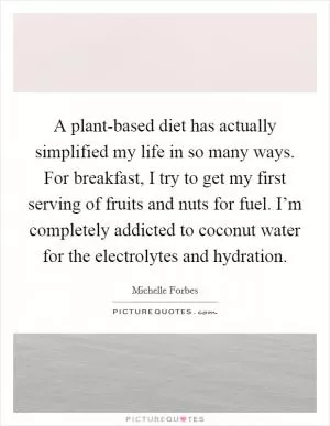 A plant-based diet has actually simplified my life in so many ways. For breakfast, I try to get my first serving of fruits and nuts for fuel. I’m completely addicted to coconut water for the electrolytes and hydration Picture Quote #1