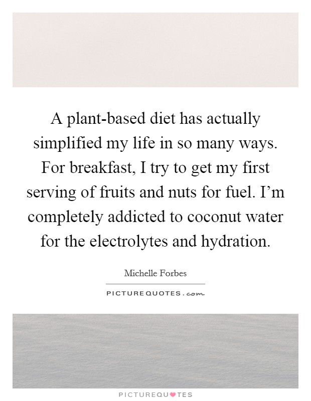 A plant-based diet has actually simplified my life in so many ways. For breakfast, I try to get my first serving of fruits and nuts for fuel. I'm completely addicted to coconut water for the electrolytes and hydration Picture Quote #1