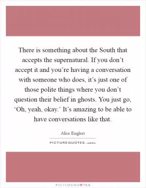 There is something about the South that accepts the supernatural. If you don’t accept it and you’re having a conversation with someone who does, it’s just one of those polite things where you don’t question their belief in ghosts. You just go, ‘Oh, yeah, okay.’ It’s amazing to be able to have conversations like that Picture Quote #1