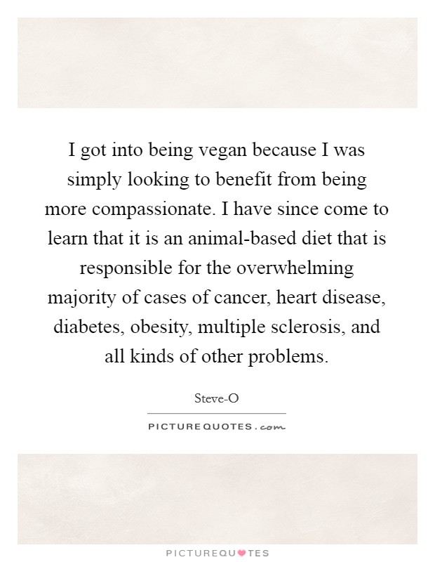 I got into being vegan because I was simply looking to benefit from being more compassionate. I have since come to learn that it is an animal-based diet that is responsible for the overwhelming majority of cases of cancer, heart disease, diabetes, obesity, multiple sclerosis, and all kinds of other problems Picture Quote #1