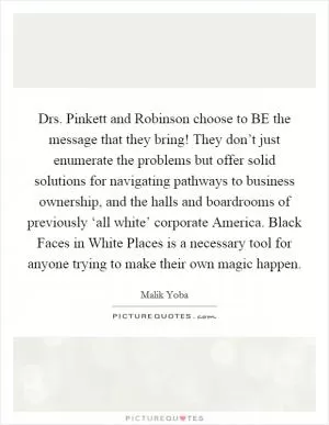 Drs. Pinkett and Robinson choose to BE the message that they bring! They don’t just enumerate the problems but offer solid solutions for navigating pathways to business ownership, and the halls and boardrooms of previously ‘all white’ corporate America. Black Faces in White Places is a necessary tool for anyone trying to make their own magic happen Picture Quote #1