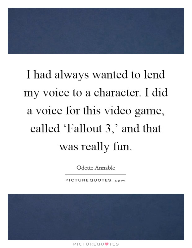 I had always wanted to lend my voice to a character. I did a voice for this video game, called ‘Fallout 3,' and that was really fun Picture Quote #1
