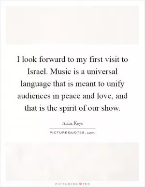 I look forward to my first visit to Israel. Music is a universal language that is meant to unify audiences in peace and love, and that is the spirit of our show Picture Quote #1