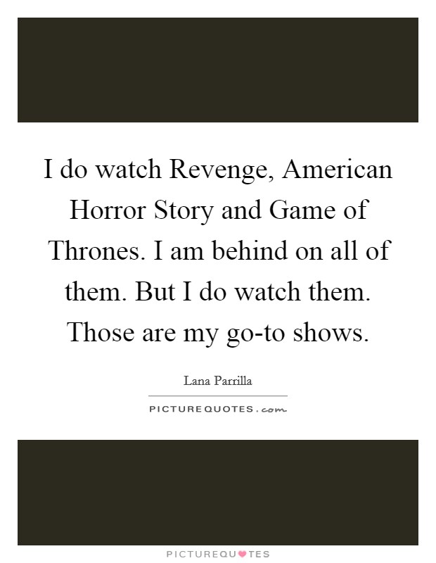 I do watch Revenge, American Horror Story and Game of Thrones. I am behind on all of them. But I do watch them. Those are my go-to shows Picture Quote #1