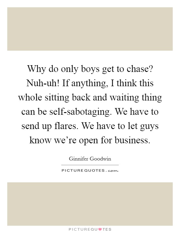 Why do only boys get to chase? Nuh-uh! If anything, I think this whole sitting back and waiting thing can be self-sabotaging. We have to send up flares. We have to let guys know we're open for business Picture Quote #1