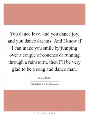 You dance love, and you dance joy, and you dance dreams. And I know if I can make you smile by jumping over a couple of couches or running through a rainstorm, then I’ll be very glad to be a song and dance man Picture Quote #1