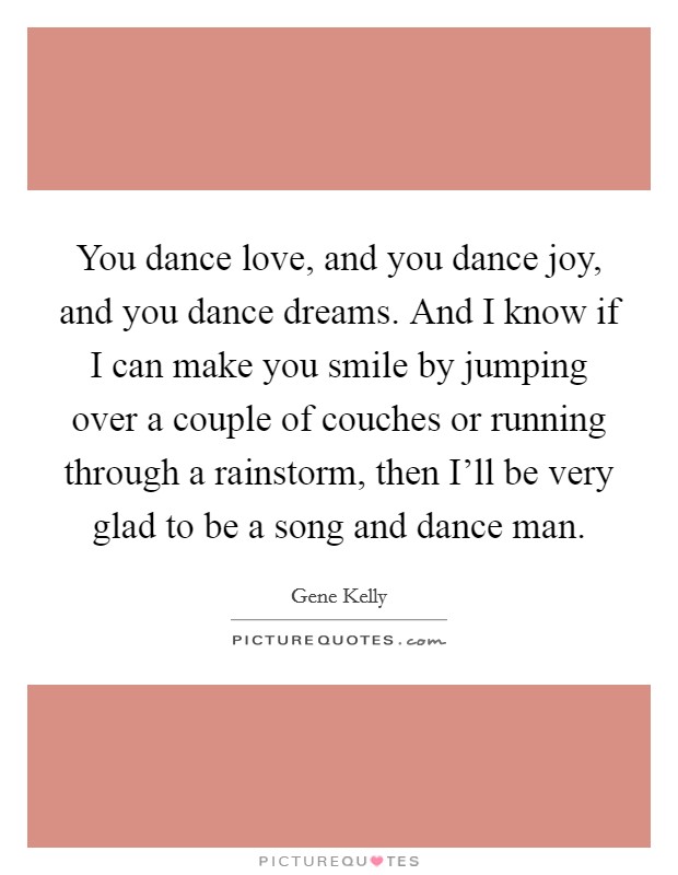 You dance love, and you dance joy, and you dance dreams. And I know if I can make you smile by jumping over a couple of couches or running through a rainstorm, then I'll be very glad to be a song and dance man Picture Quote #1