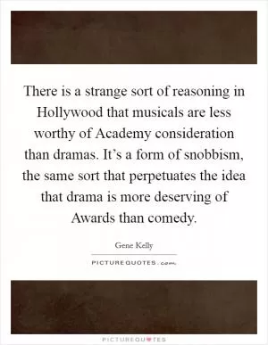There is a strange sort of reasoning in Hollywood that musicals are less worthy of Academy consideration than dramas. It’s a form of snobbism, the same sort that perpetuates the idea that drama is more deserving of Awards than comedy Picture Quote #1