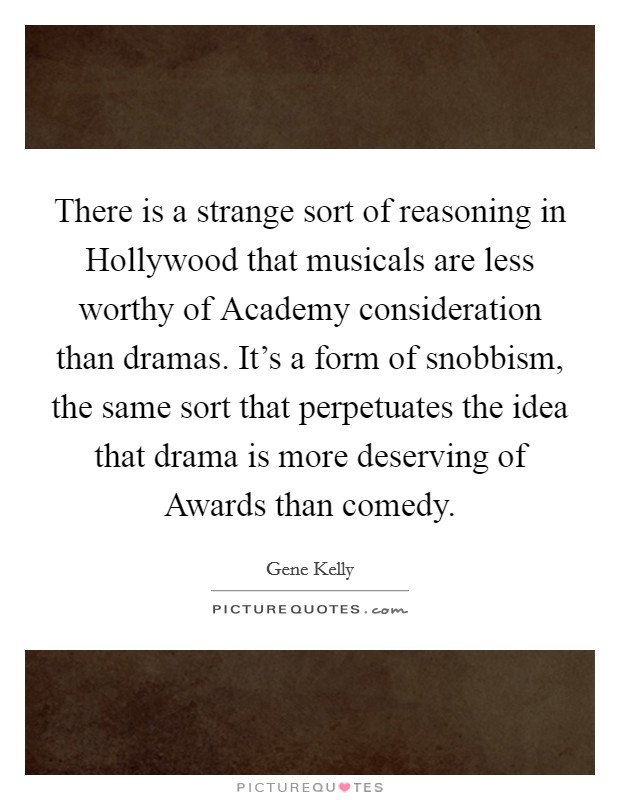 There is a strange sort of reasoning in Hollywood that musicals are less worthy of Academy consideration than dramas. It's a form of snobbism, the same sort that perpetuates the idea that drama is more deserving of Awards than comedy Picture Quote #1