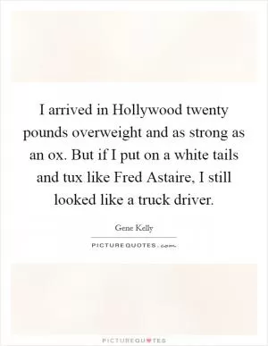 I arrived in Hollywood twenty pounds overweight and as strong as an ox. But if I put on a white tails and tux like Fred Astaire, I still looked like a truck driver Picture Quote #1