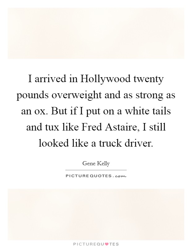 I arrived in Hollywood twenty pounds overweight and as strong as an ox. But if I put on a white tails and tux like Fred Astaire, I still looked like a truck driver Picture Quote #1
