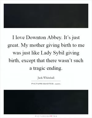 I love Downton Abbey. It’s just great. My mother giving birth to me was just like Lady Sybil giving birth, except that there wasn’t such a tragic ending Picture Quote #1