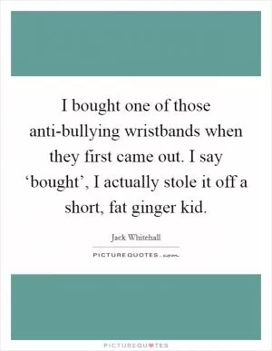 I bought one of those anti-bullying wristbands when they first came out. I say ‘bought’, I actually stole it off a short, fat ginger kid Picture Quote #1