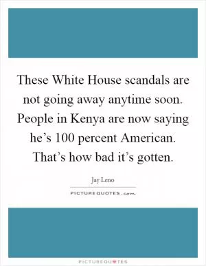 These White House scandals are not going away anytime soon. People in Kenya are now saying he’s 100 percent American. That’s how bad it’s gotten Picture Quote #1