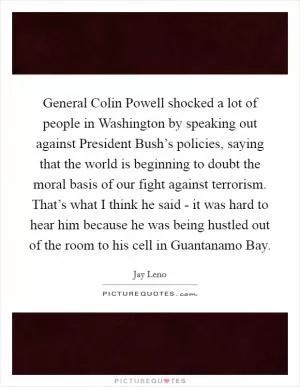 General Colin Powell shocked a lot of people in Washington by speaking out against President Bush’s policies, saying that the world is beginning to doubt the moral basis of our fight against terrorism. That’s what I think he said - it was hard to hear him because he was being hustled out of the room to his cell in Guantanamo Bay Picture Quote #1