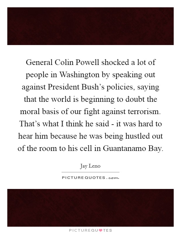 General Colin Powell shocked a lot of people in Washington by speaking out against President Bush's policies, saying that the world is beginning to doubt the moral basis of our fight against terrorism. That's what I think he said - it was hard to hear him because he was being hustled out of the room to his cell in Guantanamo Bay Picture Quote #1