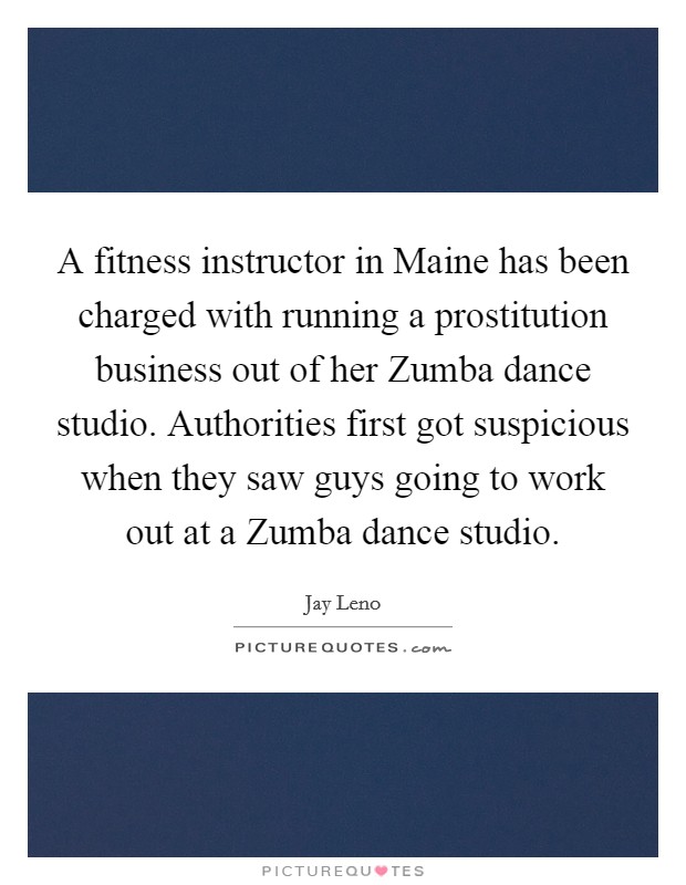 A fitness instructor in Maine has been charged with running a prostitution business out of her Zumba dance studio. Authorities first got suspicious when they saw guys going to work out at a Zumba dance studio Picture Quote #1