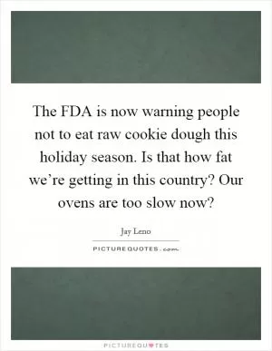 The FDA is now warning people not to eat raw cookie dough this holiday season. Is that how fat we’re getting in this country? Our ovens are too slow now? Picture Quote #1
