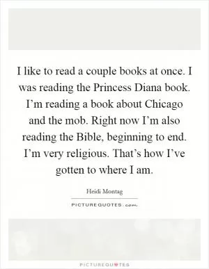 I like to read a couple books at once. I was reading the Princess Diana book. I’m reading a book about Chicago and the mob. Right now I’m also reading the Bible, beginning to end. I’m very religious. That’s how I’ve gotten to where I am Picture Quote #1