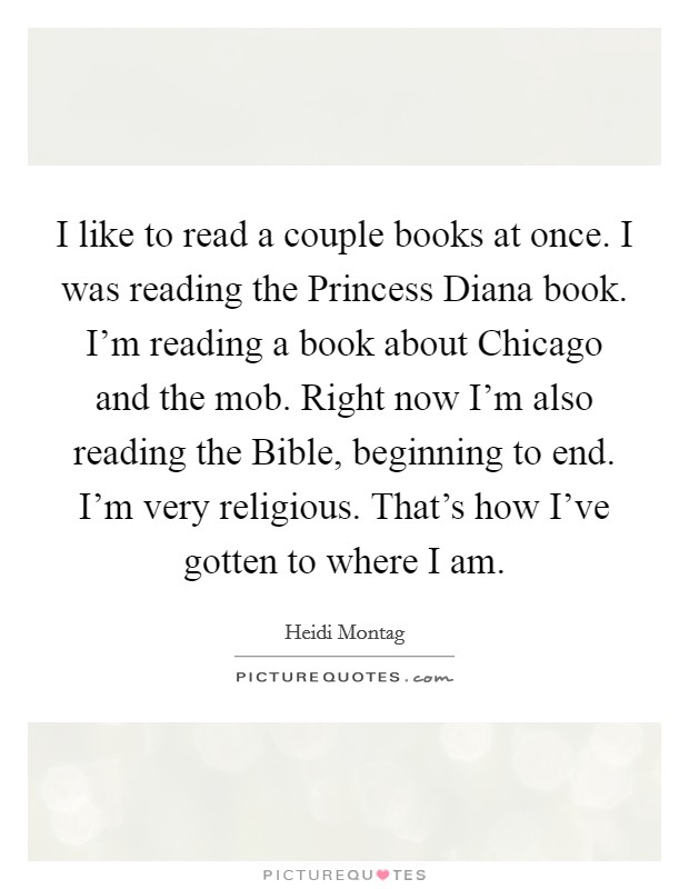 I like to read a couple books at once. I was reading the Princess Diana book. I'm reading a book about Chicago and the mob. Right now I'm also reading the Bible, beginning to end. I'm very religious. That's how I've gotten to where I am Picture Quote #1
