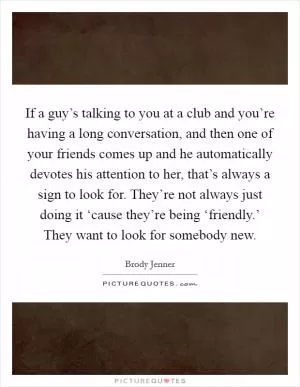 If a guy’s talking to you at a club and you’re having a long conversation, and then one of your friends comes up and he automatically devotes his attention to her, that’s always a sign to look for. They’re not always just doing it ‘cause they’re being ‘friendly.’ They want to look for somebody new Picture Quote #1