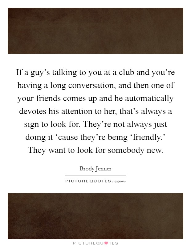 If a guy's talking to you at a club and you're having a long conversation, and then one of your friends comes up and he automatically devotes his attention to her, that's always a sign to look for. They're not always just doing it ‘cause they're being ‘friendly.' They want to look for somebody new Picture Quote #1