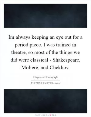 Im always keeping an eye out for a period piece. I was trained in theatre, so most of the things we did were classical - Shakespeare, Moliere, and Chekhov Picture Quote #1