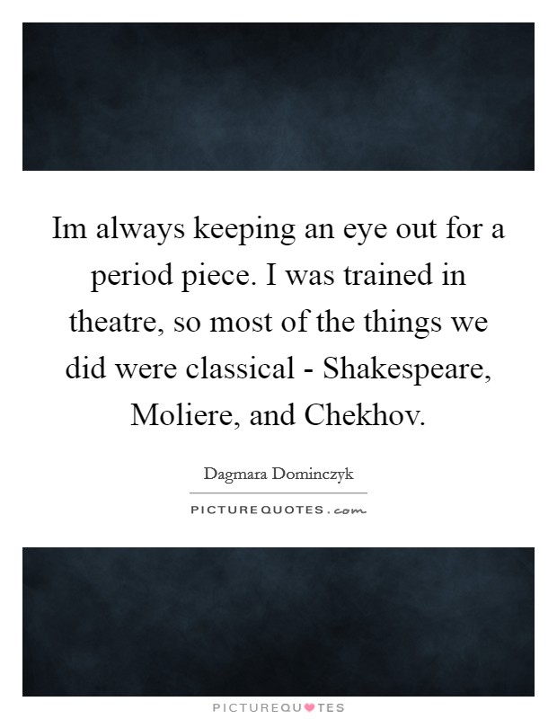 Im always keeping an eye out for a period piece. I was trained in theatre, so most of the things we did were classical - Shakespeare, Moliere, and Chekhov Picture Quote #1