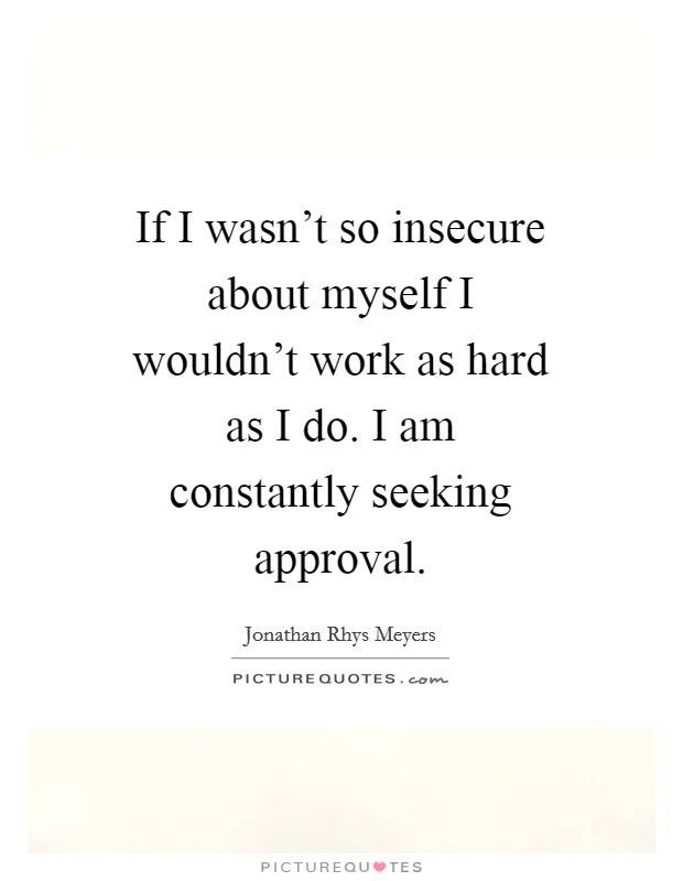 If I wasn't so insecure about myself I wouldn't work as hard as I do. I am constantly seeking approval Picture Quote #1