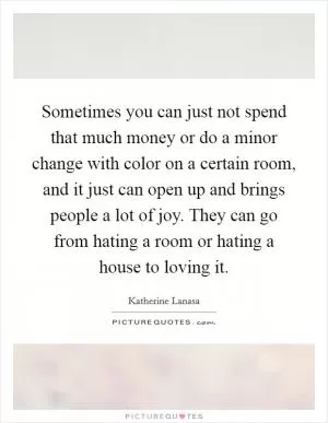 Sometimes you can just not spend that much money or do a minor change with color on a certain room, and it just can open up and brings people a lot of joy. They can go from hating a room or hating a house to loving it Picture Quote #1