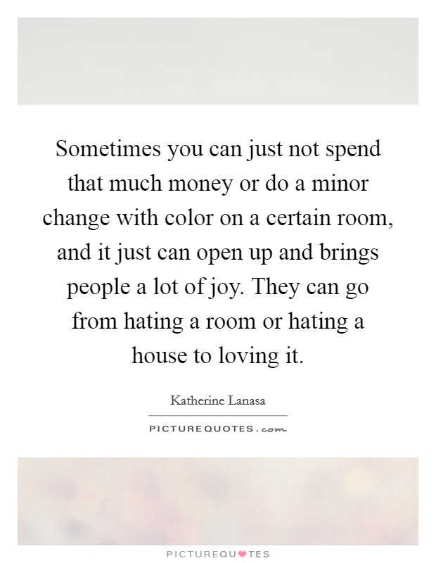 Sometimes you can just not spend that much money or do a minor change with color on a certain room, and it just can open up and brings people a lot of joy. They can go from hating a room or hating a house to loving it Picture Quote #1