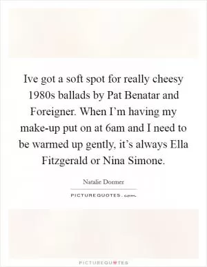 Ive got a soft spot for really cheesy 1980s ballads by Pat Benatar and Foreigner. When I’m having my make-up put on at 6am and I need to be warmed up gently, it’s always Ella Fitzgerald or Nina Simone Picture Quote #1