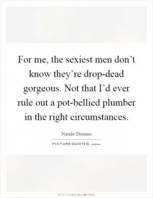 For me, the sexiest men don’t know they’re drop-dead gorgeous. Not that I’d ever rule out a pot-bellied plumber in the right circumstances Picture Quote #1