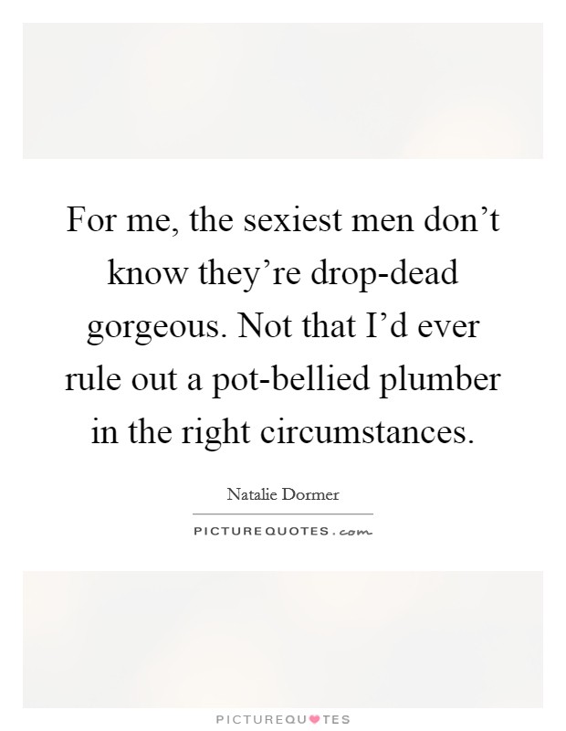 For me, the sexiest men don't know they're drop-dead gorgeous. Not that I'd ever rule out a pot-bellied plumber in the right circumstances Picture Quote #1
